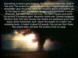 Everything in nature goes haywire. The mountains shake like reeds in the wind. The wicked are paralyzed with abject terror and look with amazement upon the scene, while the obedient watch with solemn joy at the signs of their deliverance. Ragged rocks are hurled in every direction. The sea is lashed into fury. The earth heaves and swells. Its surface is breaking apart. Mountain chains sink. Islands disappear. Wicked cities that have become like Sodom are swallowed up by tidal waves. Great hailstones, each "about the weight of a talent" are wreaking havoc. A talent is about 63 pounds. You can see that these, like cannon balls, will beat the wicked cities to a pulp.  