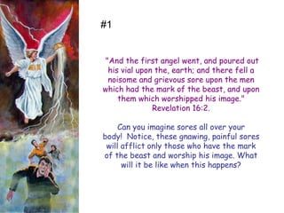 "And the first angel went, and poured out his vial upon the, earth; and there fell a noisome and grievous sore upon the men which had the mark of the beast, and upon them which worshipped his image." Revelation 16:2. 
Can you imagine sores all over your body! Notice, these gnawing, painful sores will afflict only those who have the mark of the beast and worship his image. What will it be like when this happens? 
#1  