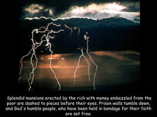 Splendid mansions erected by the rich with money embezzled from the poor are dashed to pieces before their eyes. Prison walls tumble down, and God's humble people, who have been held in bondage for their faith are set free.  
