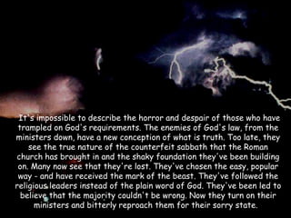 It's impossible to describe the horror and despair of those who have trampled on God's requirements. The enemies of God's law, from the ministers down, have a new conception of what is truth. Too late, they see the true nature of the counterfeit sabbath that the Roman church has brought in and the shaky foundation they've been building on. Many now see that they're lost. They've chosen the easy, popular way - and have received the mark of the beast. They've followed the religious leaders instead of the plain word of God. They've been led to believe that the majority couldn't be wrong. Now they turn on their ministers and bitterly reproach them for their sorry state.  