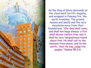 As the King of Glory descends on the cloud amid terrific majesty, and wrapped in flaming fire, the earth trembles. The ground heaves and swells and the very mountains move from their foundations. "Our God shall come, and shall not keep silence: a fire shall devour before Him, and it shall be very tempestuous round about Him. He shall call to the heavens from above, and to the earth,, that He may judge His people." Psalms 50:3,4.  