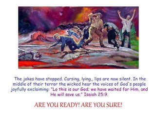 The jokes have stopped. Cursing, lying,, lips are now silent. In the middle of their terror the wicked hear the voices of God's people joyfully exclaiming: "Lo this is our God; we have waited for Him, and He will save us." Isaiah 25:9. 
ARE YOU READY! ARE YOU SURE!  