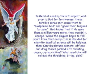 Instead of causing them to repent, and pray to God for forgiveness, these terrible sores only cause them to "blaspheme God" and "gnaw their tongues for pain." God knows that if He gave them a million years more, they wouldn't, change. When the plagues begin to fall, you'll know that every case is decided for eternity. Medical science will be helpless then. Can you picture doctors' offices and drug stores packed with shouting, angry, crying victims? What medicine will relieve the throbbing, biting, pain? 
#1  