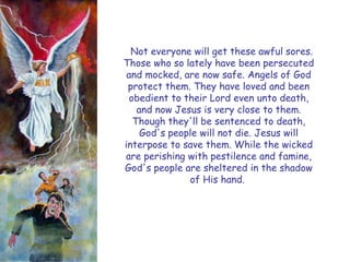 Not everyone will get these awful sores. Those who so lately have been persecuted and mocked, are now safe. Angels of God protect them. They have loved and been obedient to their Lord even unto death, and now Jesus is very close to them. Though they'll be sentenced to death, God's people will not die. Jesus will interpose to save them. While the wicked are perishing with pestilence and famine, God's people are sheltered in the shadow of His hand. 
#1  