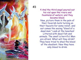 4 And the third angel poured out his vial upon the rivers and fountains of waters; and they became blood. 
Now, picture them in the pain of their feverish boils turning on their faucets for some relief, and out comes the oozing "blood of a dead man." Look at the beaches! Littered with dead fish and animals. The smell is horrific! Men are afraid. What will they drink? They have tried to shed the blood of the obedient. Now they have only blood to drink. 
#3  