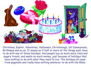 Christmas, Easter, Valentines, Halloween, Christenings, 1st Communions, 
Birthdays and so on. It seems as if half or more of the things sold, have 
to do with one of these holidays. And people buy so much more food and 
sugary treats, and waste so much money, just because of holidays that 
have nothing to do with what they need to live. The holidays all came 
from paganism and really have nothing whatever to do with the Bible. 
 