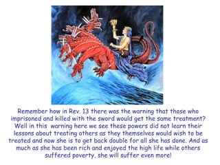 Remember how in Rev. 13 there was the warning that those who imprisoned and killed with the sword would get the same treatment? Well in this warning here we see these powers did not learn their lessons about treating others as they themselves would wish to be treated and now she is to get back double for all she has done. And as much as she has been rich and enjoyed the high life while others suffered poverty, she will suffer even more!  