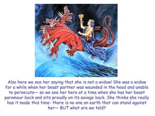 Also here we see her saying that she is not a widow! She was a widow for a while when her beast partner was wounded in the head and unable to persecute— so we see her here at a time when she has her beast paramour back and sits proudly on its savage back. She thinks she really has it made this time- there is no one on earth that can stand against her— BUT what are we told?  