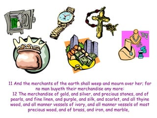11 And the merchants of the earth shall weep and mourn over her; for 
no man buyeth their merchandise any more: 
12 The merchandise of gold, and silver, and precious stones, and of 
pearls, and fine linen, and purple, and silk, and scarlet, and all thyine 
wood, and all manner vessels of ivory, and all manner vessels of most 
precious wood, and of brass, and iron, and marble, 
 