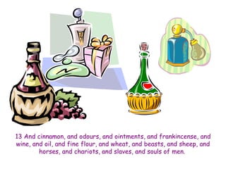13 And cinnamon, and odours, and ointments, and frankincense, and 
wine, and oil, and fine flour, and wheat, and beasts, and sheep, and 
horses, and chariots, and slaves, and souls of men. 
 