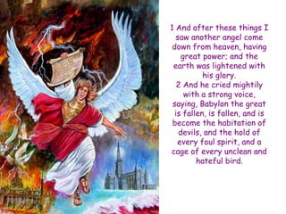 1 And after these things I saw another angel come down from heaven, having great power; and the earth was lightened with his glory. 2 And he cried mightily with a strong voice, saying, Babylon the great is fallen, is fallen, and is become the habitation of devils, and the hold of every foul spirit, and a cage of every unclean and hateful bird.  