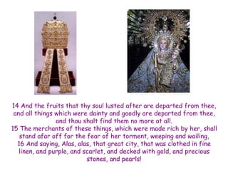 14 And the fruits that thy soul lusted after are departed from thee, and all things which were dainty and goodly are departed from thee, and thou shalt find them no more at all. 
15 The merchants of these things, which were made rich by her, shall stand afar off for the fear of her torment, weeping and wailing, 16 And saying, Alas, alas, that great city, that was clothed in fine linen, and purple, and scarlet, and decked with gold, and precious stones, and pearls!  