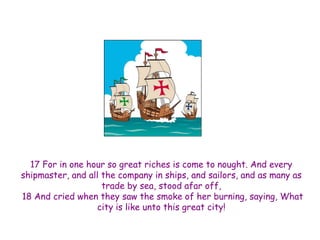 17 For in one hour so great riches is come to nought. And every shipmaster, and all the company in ships, and sailors, and as many as trade by sea, stood afar off, 18 And cried when they saw the smoke of her burning, saying, What city is like unto this great city!  
