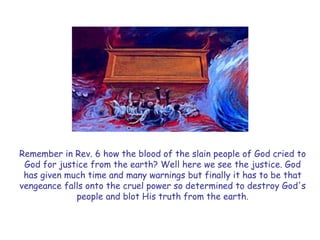 Remember in Rev. 6 how the blood of the slain people of God cried to God for justice from the earth? Well here we see the justice. God has given much time and many warnings but finally it has to be that vengeance falls onto the cruel power so determined to destroy God's people and blot His truth from the earth.  