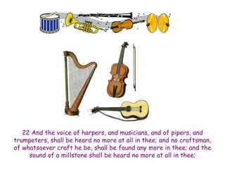 22 And the voice of harpers, and musicians, and of pipers, and trumpeters, shall be heard no more at all in thee; and no craftsman, of whatsoever craft he be, shall be found any more in thee; and the sound of a millstone shall be heard no more at all in thee;  