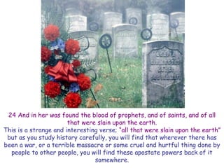 24 And in her was found the blood of prophets, and of saints, and of all that were slain upon the earth. 
This is a strange and interesting verse; “all that were slain upon the earth” but as you study history carefully, you will find that wherever there has been a war, or a terrible massacre or some cruel and hurtful thing done by people to other people, you will find these apostate powers back of it somewhere.  