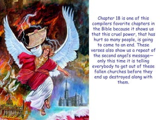 Chapter 18 is one of this compilers favorite chapters in the Bible because it shows us that this cruel power, that has hurt so many people, is going to come to an end. These verses also show us a repeat of the second angel‟s message— only this time it is telling everybody to get out of these fallen churches before they end up destroyed along with them.  