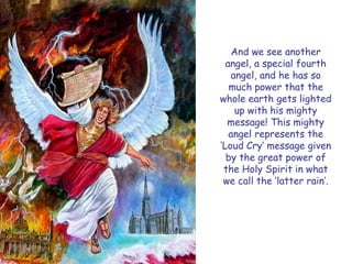 And we see another angel, a special fourth angel, and he has so much power that the whole earth gets lighted up with his mighty message! This mighty angel represents the „Loud Cry‟ message given by the great power of the Holy Spirit in what we call the „latter rain‟.  
