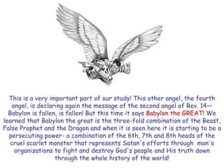 This is a very important part of our study! This other angel, the fourth angel, is declaring again the message of the second angel of Rev. 14— Babylon is fallen, is fallen! But this time it says Babylon the GREAT! We learned that Babylon the great is the three-fold combination of the Beast, False Prophet and the Dragon and when it is seen here it is starting to be a persecuting power- a combination of the 6th, 7th and 8th heads of the cruel scarlet monster that represents Satan's efforts through man's organizations to fight and destroy God's people and His truth down through the whole history of the world!  