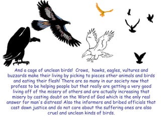 And a cage of unclean birds! Crows, hawks, eagles, vultures and buzzards make their living by picking to pieces other animals and birds and eating their flesh! There are so many in our society now that profess to be helping people but that really are getting a very good living off of the misery of others and are actually increasing that misery by casting doubt on the Word of God which is the only real answer for man's distress! Also the informers and bribed officials that cast down justice and do not care about the suffering ones are also cruel and unclean kinds of birds.  