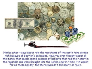 Notice what it says about how the merchants of the earth have gotten 
rich because of Babylon‟s delicacies. Have you ever thought about all 
the money that people spend because of holidays that had their start in 
the Paganism and were brought into the Roman church? Why if it wasn‟t 
for all these holiday, the stores wouldn‟t sell nearly as much. 
 