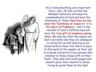 He is told something very important here— Rev. 12 tells us that the Remnant believers will keep the commandments of God and have the testimony of Jesus. Now here we see what the Testimony of Jesus is— it is the Spirit of Prophecy— that is the remnant of God's faithful ones will have the true gift of prophecy among them. We also see that the angels are God's servants and they are employed in caring for us and teaching us as Jesus directs them. Yet there is more to this work of the angels, as their job is to guide and direct every person who chooses to follow Jesus with all their heart. They also work with people who haven‟t given their hearts to Jesus, trying to guide them to the light.  