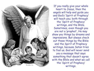 If you really give your whole heart to Jesus, then the angels will help and guide you and God‟s „Spirit of Prophecy‟ will teach you; both through the „Spirit of Prophecy‟ writings, and the Bible. Sometimes, even though you are not a „prophet‟, He may show you things by dreams and impressions. But always check out these things by the Bible and the Spirit of Prophecy writings, because Satan tries to fool us. God will never send you a message that says something that doesn‟t agree with the Bible and what we call the „Spirit of Prophecy‟ writings.  