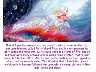 11 And I saw heaven opened, and behold a white horse; and he that sat upon him was called Faithful and True, and in righteousness he doth judge and make war. 12 His eyes were as a flame of fire, and on his head were many crowns; and he had a name written, that no man knew, but he himself. 13 And he was clothed with a vesture dipped in blood: and his name is called The Word of God. 14 And the armies which were in heaven followed him upon white horses, clothed in fine linen, white and clean.  