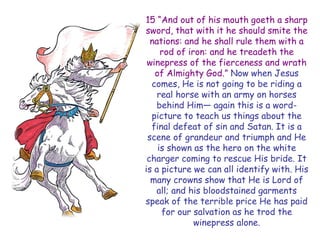 15 “And out of his mouth goeth a sharp sword, that with it he should smite the nations: and he shall rule them with a rod of iron: and he treadeth the winepress of the fierceness and wrath of Almighty God.” Now when Jesus comes, He is not going to be riding a real horse with an army on horses behind Him— again this is a word- picture to teach us things about the final defeat of sin and Satan. It is a scene of grandeur and triumph and He is shown as the hero on the white charger coming to rescue His bride. It is a picture we can all identify with. His many crowns show that He is Lord of all; and his bloodstained garments speak of the terrible price He has paid for our salvation as he trod the winepress alone.  