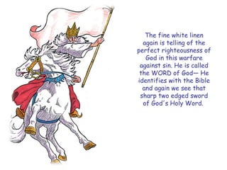 The fine white linen again is telling of the perfect righteousness of God in this warfare against sin. He is called the WORD of God— He identifies with the Bible and again we see that sharp two edged sword of God's Holy Word.  