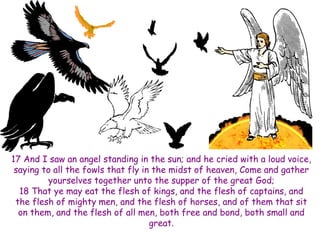 17 And I saw an angel standing in the sun; and he cried with a loud voice, saying to all the fowls that fly in the midst of heaven, Come and gather yourselves together unto the supper of the great God; 18 That ye may eat the flesh of kings, and the flesh of captains, and the flesh of mighty men, and the flesh of horses, and of them that sit on them, and the flesh of all men, both free and bond, both small and great.  