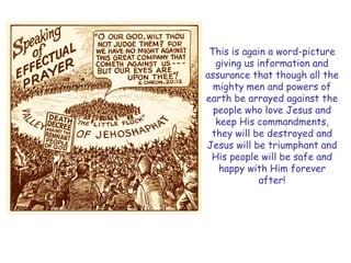 This is again a word-picture giving us information and assurance that though all the mighty men and powers of earth be arrayed against the people who love Jesus and keep His commandments, they will be destroyed and Jesus will be triumphant and His people will be safe and happy with Him forever after!  
