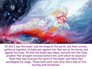 19 And I saw the beast, and the kings of the earth, and their armies, gathered together to make war against him that sat on the horse, and against his army. 20 And the beast was taken, and with him the false prophet that wrought miracles before him, with which he deceived them that had received the mark of the beast, and them that worshipped his image. These both were cast alive into a lake of fire burning with brimstone.  
