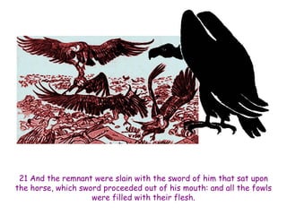 21 And the remnant were slain with the sword of him that sat upon the horse, which sword proceeded out of his mouth: and all the fowls were filled with their flesh.  