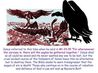 Jesus referred to this time when he said in Mt 24:28 "For wheresoever the carcase is, there will the eagles be gathered together." Jesus died so all could be saved and He never wanted any one to be lost, but the cruel wicked course of the followers of Satan leave Him no alternative but to destroy them. The Bible seeks to warn transgressor that the wages of sin is death! Those who continue on in the course of rebellion and defiance of God's Law will end up Buzzard Bait!  