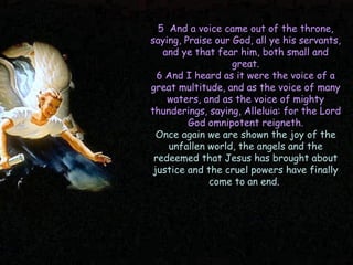 5 And a voice came out of the throne, saying, Praise our God, all ye his servants, and ye that fear him, both small and great. 6 And I heard as it were the voice of a great multitude, and as the voice of many waters, and as the voice of mighty thunderings, saying, Alleluia: for the Lord God omnipotent reigneth. 
Once again we are shown the joy of the unfallen world, the angels and the redeemed that Jesus has brought about justice and the cruel powers have finally come to an end.  