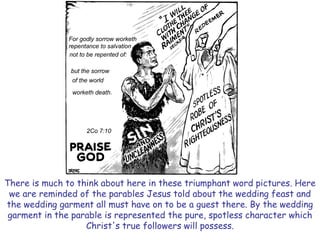 There is much to think about here in these triumphant word pictures. Here we are reminded of the parables Jesus told about the wedding feast and the wedding garment all must have on to be a guest there. By the wedding garment in the parable is represented the pure, spotless character which Christ's true followers will possess.  