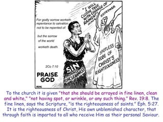 To the church it is given "that she should be arrayed in fine linen, clean and white," "not having spot, or wrinkle, or any such thing." Rev. 19:8. The fine linen, says the Scripture, "is the righteousness of saints." Eph. 5:27. It is the righteousness of Christ, His own unblemished character, that through faith is imparted to all who receive Him as their personal Saviour.  