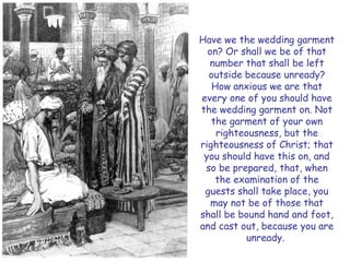 Have we the wedding garment on? Or shall we be of that number that shall be left outside because unready? How anxious we are that every one of you should have the wedding garment on. Not the garment of your own righteousness, but the righteousness of Christ; that you should have this on, and so be prepared, that, when the examination of the guests shall take place, you may not be of those that shall be bound hand and foot, and cast out, because you are unready.  