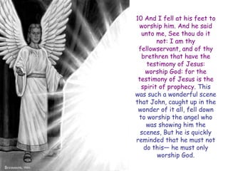10 And I fell at his feet to worship him. And he said unto me, See thou do it not: I am thy fellowservant, and of thy brethren that have the testimony of Jesus: worship God: for the testimony of Jesus is the spirit of prophecy. This was such a wonderful scene that John, caught up in the wonder of it all, fell down to worship the angel who was showing him the scenes, But he is quickly reminded that he must not do this— he must only worship God.  