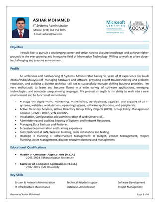 Resume of Ashar Mohamed Page 1 of 4 
ASHAR MOHAMED 
IT Systems Administrator Mobile: (+91) 962 957 8055 E-mail: ashars@live.com 
Objective 
I would like to pursue a challenging career and strive hard to acquire knowledge and achieve higher grounds in the ever growing and innovative field of Information Technology. Willing to work as a key player in challenging and creative environment. 
Profile 
An ambitious and hardworking IT Systems Administrator having 5+ years of IT experience (in Saudi Arabia/India/Malaysia) of managing hardware and software, providing expert troubleshooting and problem resolution, and utilizing a diverse technical skill set to successfully manage shifting business priorities. I’m very enthusiastic to learn and become fluent in a wide variety of software applications, emerging technologies, and computer programming languages. My greatest strength is my ability to walk into a new environment and be functional immediately. 
 Manage the deployment, monitoring, maintenance, development, upgrade, and support of all IT systems, websites, workstations, operating systems, software applications, and peripherals. 
 Active Directory Services, Active Directory Group Policy Objects (GPO), Group Policy Management Console (GPMC), DHCP, VPN and DNS. 
 Installation, Configuration and Administration of Web Servers (IIS). 
 Administering and auditing Security of Systems and Network Resources. 
 Managing Data Backups and Restores. 
 Extensive documentation and training experience. 
 Fully proficient at LAN, Wireless building, cable installation and testing. 
 Strategic IT Planning, IT Infrastructure Management, IT Budget, Vendor Management, Project Planning, Asset Management, disaster recovery planning and management. 
Educational Qualifications 
 Master of Computer Applications [M.C.A.] 
2005-2008 | Bharathidasan University 
 Bachelor of Computer Applications [B.C.A.] 
2002-2005 | MS University Key Skills 
System & Network Administration Technical Helpdesk support Software Development 
IT Infrastructure Maintenance Database Administration Project Management 
 