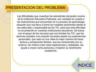 Las dificultades que muestran los estudiantes del grado noveno
de la Institución Educativa Policarpa, son variadas en cuanto a
las motivaciones que encuentran en su proceso de aprendizaje,
situación que nos lleva a tomar las medidas pertinentes desde el
uso adecuado y responsable de las TIC, para que esta dificultad
no se presente en nuestras instituciones educativas. Se busca
con el apoyo de los recursos que nos brindan las TIC, que los
alumnos accedan a la creación de textos desde sus experiencias
personales, que vean en sus vidas la mejor manera de hacer
lectura y composición literaria, que los comprometa con su
entorno, los motive a leer otras experiencias y realidades, les
ayude a crecer como personas y mejoren su rendimiento
académico.
PRESENTACION DEL PROBLEMA
INDICE
 