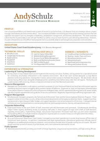 William (Andy) Schulz
Washington, DC 20001
619-495-7527
andyschulz101@gmail.com
linkedin.com/in/williamaschulz
PROFILE
I am a Coast Guard Officer and Veteran with 13 years of service (11 yrs Active Duty, 2 yrs Reserve Duty) as a strategic advisor, project
manager and Federal Law Enforcement officer. I am a husband and father transitioning out of the service seeking a position that will
capitalize and expand upon my strengths in leadership, people/team management, and business development. The ideal corporate
culture that fits my personality is one with 360º feedback as well as a focus on team dynamics and cultivating relationships. However,
my years of experience as a CG Officer have prepared me to successfully adapt to and navigate any corporate construct/culture.
-------------------------------------------------------------------------------------------------------------------------------------------------------------------------------------------------------------
EDUCATION
United States Coast Guard Academy/2003: B.Sc |Business Management
TECHNICAL SKILLS
 MS Office Suite
 Google Apps for Business
 Apple Systems
 PeopleSoft
 SharePoint
 SalesForce
-------------------------------------------------------------------------------------------------------------------------------------------------------------------------------------------------------------
EXPERIENCE & STRENGTHS
Leadership & Training Development
 During 2 tours in Iraq I helped stand up and implement the training curriculum, facilities, and equipment for a specialized school
for conducting security/law enforcement in the maritime environment. My 8 man team worked alongside 13 Iraqi Marine
platoons conducting operations, training their trainers, and provided courses to facilitate the program. We also broke cultural
barriers having officers train alongside enlisted personnel, something never before done under their old regime. The facility and
4 week course is still convening, remains in Iraq and continues to train their Marines 8 years later.
Resource Management
 Managed and coordinated a multi-agency command composed of cross-functional federal and local law enforcement agencies
combating drug and migrant smuggling along southern border of California. Organized air, land, and sea assets; presented plans
to key players based on analysis of current and previous intelligence data; and this operational planning lead to 84 seized vessels,
296 alien migrants apprehended and 15,087 lbs of narcotics interdicted. Negatively impacted local trafficking organization cells.
Program Management
 Simultaneously managed 2 programs, the Tactical Law Enforcement Team and the Canine Explosive Detection Program. These
programs consist of more than 10 units, 18 law enforcement detachments and 16 explosive detection teams. Support more than
230 personnel, a $500 thousand dollar budget, and support operations internal and external to US territory. I managed internal
and external cross functional teams to oversee policy/doctrine, techniques/procedures, training, and operational tactics.
Corporate Networking
 Coast Guard liaison to the Joint Chiefs of Staff, networked with HQ directorates and commands. Simultaneously identifying
subject matter experts, facilitating review, & compiling staff policy in direct support of major Joint Chiefs of Staff decisions
regarding service policy, implementing change, and process improvement. Processed more than 425 joint action responses
having lasting effects on multiple initiatives ranging from response plans to a nuclear threat, to civil rights within the military.
Team and Personnel Management
 As a Law Enforcement Detachment Team Leader I managed a 9 man team specializing in counter drug missions off the coast of
Central and South America. In real time I coordinated with legal representatives, international government officials, and LE
intelligence via satellite phone and secure computer communications the take down of vessels moving tons of cocaine. My team
seized more than 10 tons of cocaine, 6 go fast vessels, and 2 semi submarines destined for US soil.
Public Speaker
 Seasoned presenter/briefer providing 100+ briefs to foreign dignitaries, congressional representatives, and high ranking officials.
SPECIALIZED SKILLS
 Lean Six Sigma Yellow Belt
 Website Building/Management
 Business Social Media Management
 Multi Level Marketing Business Owner
 PMP Enrolled Student
 First Responder/CPR Certified
HOBBIES / INTERESTS
 Crossfit and Spin Certified Instructor
 Musician: Guitar, Piano and Voice
 Movie/Documentary Lover
 Networking Events
 Real Estate and Entrepreneurship
 Hiking and Outdoor Activity
AndySchulzU S C O A S T G U A R D P R O G R A M M A N A G E R
 