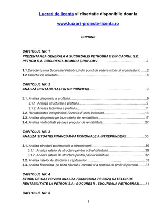 Lucrari de licenta si disertatie disponibile doar la

                          www.lucrari-proiecte-licenta.ro


                                             CUPRINS



CAPITOLUL NR. 1
PREZENTAREA GENERALA A SUCURSALEI PETROBRAZI DIN CADRUL S.C.
PETROM S.A. BUCURESTI- MEMBRU GRUP-OMV………………………………………..2

1.1.Caracterizarea Sucursalei Petrobrazi din punct de vedere istoric si organizatoric .......2
1.2 Obiectul de activitate..…………………………………...…………………………………...6

CAPITOLUL NR. 2
ANALIZA RENTABILITATII INTREPRINDERII……………………………………………….9

2.1. Analiza diagnostic a profitului………….......…………………………..............................9
     2.1.1. Analiza structurala a profitului…..…………………………………………...……...9
     2.1.2. Analiza factoriala a profitului...……………………………………………………..11
2.2. Rentabilitatea intreprinderii-Continut-Functii-Indicatori…………………………………13
2.3. Analiza diagnostic pe baza ratelor de rentabilitate….……………………....................17
2.4. Analiza rentabilitatii pe baza pragului de rentabilitate…………………………………..27

CAPITOLUL NR. 3
ANALIZA SITUATIEI FINANCIAR-PATRIMONIALE A INTREPRINDERII………………30

3.1. Analiza structurii patrimoniale a intreprinderii….…………………………………….…..30
    3.1.1. Analiza ratelor de structura pentru activul bilantului……………………………...30
    3.1.2. Analiza ratelor de structura pentru pasivul bilantului…..…………………………32
3.2. Analiza ratelor de structura a capitalurilor………………………….……………..……...33
3.3. Analiza financiara pe baza bilantului contabil si a contului de profit si pierdere.........37

CAPITOLUL NR. 4
STUDIU DE CAZ PRIVIND ANALIZA FINANCIARA PE BAZA RATELOR DE
RENTABILITATE LA PETROM S.A.- BUCURESTI , SUCURSALA PETROBRAZI.…...41

CAPITOLUL NR. 5

                                                  1
 