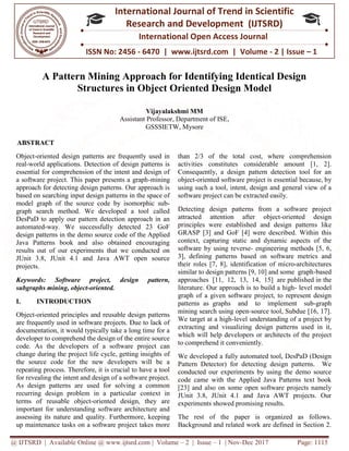 @ IJTSRD | Available Online @ www.ijtsrd.com
ISSN No: 2456
International
Research
A Pattern Mining Approach for Identifying Identical Design
Structures in Object Oriented Design Model
Assistant Professor, Department of ISE,
ABSTRACT
Object-oriented design patterns are frequently used in
real-world applications. Detection of design patterns is
essential for comprehension of the intent and design of
a software project. This paper presents a graph
approach for detecting design patterns. Our approach is
based on searching input design patterns in the space of
model graph of the source code by isomorphic sub
graph search method. We developed a tool called
DesPaD to apply our pattern detection approach in an
automated-way. We successfully detected 23 GoF
design patterns in the demo source code of the Applied
Java Patterns book and also obtained encouraging
results out of our experiments that we conducted on
JUnit 3.8, JUnit 4.1 and Java AWT open source
projects.
Keywords: Software project, design pattern,
subgraphs mining, object-oriented.
I. INTRODUCTION
Object-oriented principles and reusable design patterns
are frequently used in software projects. Due to lack of
documentation, it would typically take a long time for a
developer to comprehend the design of the entire source
code. As the developers of a software project can
change during the project life cycle, getting insights of
the source code for the new developers will be a
repeating process. Therefore, it is crucial to have a tool
for revealing the intent and design of a software project.
As design patterns are used for solving a common
recurring design problem in a particular context in
terms of reusable object-oriented design, they are
important for understanding software architecture and
assessing its nature and quality. Furthermore, keep
up maintenance tasks on a software project takes more
@ IJTSRD | Available Online @ www.ijtsrd.com | Volume – 2 | Issue – 1 | Nov-Dec 2017
ISSN No: 2456 - 6470 | www.ijtsrd.com | Volume
International Journal of Trend in Scientific
Research and Development (IJTSRD)
International Open Access Journal
115
A Pattern Mining Approach for Identifying Identical Design
Structures in Object Oriented Design Model
Vijayalakshmi MM
Assistant Professor, Department of ISE,
GSSSIETW, Mysore
oriented design patterns are frequently used in
world applications. Detection of design patterns is
essential for comprehension of the intent and design of
a software project. This paper presents a graph-mining
approach for detecting design patterns. Our approach is
erns in the space of
model graph of the source code by isomorphic sub-
graph search method. We developed a tool called
DesPaD to apply our pattern detection approach in an
way. We successfully detected 23 GoF
e of the Applied
Java Patterns book and also obtained encouraging
results out of our experiments that we conducted on
JUnit 3.8, JUnit 4.1 and Java AWT open source
Keywords: Software project, design pattern,
oriented principles and reusable design patterns
are frequently used in software projects. Due to lack of
documentation, it would typically take a long time for a
developer to comprehend the design of the entire source
ers of a software project can
change during the project life cycle, getting insights of
the source code for the new developers will be a
repeating process. Therefore, it is crucial to have a tool
for revealing the intent and design of a software project.
s design patterns are used for solving a common
recurring design problem in a particular context in
oriented design, they are
important for understanding software architecture and
assessing its nature and quality. Furthermore, keeping
up maintenance tasks on a software project takes more
than 2/3 of the total cost, where comprehension
activities constitutes considerable amount [1, 2].
Consequently, a design pattern detection tool for an
object-oriented software project is essential
using such a tool, intent, design and general view of a
software project can be extracted easily.
Detecting design patterns from a software project
attracted attention after object
principles were established and design pattern
GRASP [3] and GoF [4] were described. Within this
context, capturing static and dynamic aspects of the
software by using reverse- engineering methods [5, 6,
3], defining patterns based on software metrics and
their roles [7, 8], identification of mi
similar to design patterns [9, 10] and some graph
approaches [11, 12, 13, 14, 15] are
literature. Our approach is to build a high
graph of a given software project, to represent design
patterns as graphs and to implement sub
mining search using open-source tool, Subdue [16, 17].
We target at a high-level understanding of a project by
extracting and visualizing design patterns used in it,
which will help developers or architects of the p
to comprehend it conveniently.
We developed a fully automated tool, DesPaD (Design
Pattern Detector) for detecting design patterns
conducted our experiments by using the demo source
code came with the Applied Java Patterns text book
[23] and also on some open software projects namely
JUnit 3.8, JUnit 4.1 and Java AWT projects. Our
experiments showed promising results.
The rest of the paper is organized as follows.
Background and related work are defined in Section 2.
Dec 2017 Page: 1115
| www.ijtsrd.com | Volume - 2 | Issue – 1
Scientific
(IJTSRD)
International Open Access Journal
A Pattern Mining Approach for Identifying Identical Design
Structures in Object Oriented Design Model
than 2/3 of the total cost, where comprehension
activities constitutes considerable amount [1, 2].
Consequently, a design pattern detection tool for an
oriented software project is essential because, by
using such a tool, intent, design and general view of a
software project can be extracted easily.
Detecting design patterns from a software project
attracted attention after object-oriented design
principles were established and design patterns like
GRASP [3] and GoF [4] were described. Within this
context, capturing static and dynamic aspects of the
engineering methods [5, 6,
3], defining patterns based on software metrics and
their roles [7, 8], identification of micro-architectures
similar to design patterns [9, 10] and some graph-based
approaches [11, 12, 13, 14, 15] are published in the
literature. Our approach is to build a high- level model
graph of a given software project, to represent design
as graphs and to implement sub-graph
source tool, Subdue [16, 17].
level understanding of a project by
extracting and visualizing design patterns used in it,
which will help developers or architects of the project
to comprehend it conveniently.
We developed a fully automated tool, DesPaD (Design
detecting design patterns. We
conducted our experiments by using the demo source
code came with the Applied Java Patterns text book
so on some open software projects namely
JUnit 3.8, JUnit 4.1 and Java AWT projects. Our
experiments showed promising results.
The rest of the paper is organized as follows.
Background and related work are defined in Section 2.
 