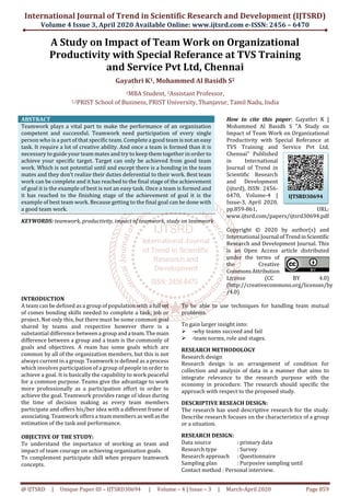 International Journal of Trend in Scientific Research and Development (IJTSRD)
Volume 4 Issue 3, April 2020 Available Online: www.ijtsrd.com e-ISSN: 2456 – 6470
@ IJTSRD | Unique Paper ID – IJTSRD30694 | Volume – 4 | Issue – 3 | March-April 2020 Page 859
A Study on Impact of Team Work on Organizational
Productivity with Special Referance at TVS Training
and Service Pvt Ltd, Chennai
Gayathri K1, Mohammed Al Basidh S2
1MBA Student, 2Assistant Professor,
1,2PRIST School of Business, PRIST University, Thanjavur, Tamil Nadu, India
ABSTRACT
Teamwork plays a vital part to make the performance of an organization
competent and successful. Teamwork need participation of every single
person who is a part of that specific team. Complete a good team isnotan easy
task. It require a lot of creative ability. And once a team is formed than it is
necessary to guide your team mates and try to keep them together in order to
achieve your specific target. Target can only be achieved from good team
work. Which is not potential until and except there is a bonding in the team
mates and they don’t realize their duties deferential to their work. Best team
work can be complete and it has reached to the final stage of the achievement
of goal it is the example of best is not an easy task. Once a team is formed and
it has reached to the finishing stage of the achievement of goal it is the
example of best team work. Because getting to the final goal can be done with
a good team work.
KEYWORDS: teamwork, productivity, impact of teamwork, study on teamwork
How to cite this paper: Gayathri K |
Mohammed Al Basidh S "A Study on
Impact of Team Work on Organizational
Productivity with Special Referance at
TVS Training and Service Pvt Ltd,
Chennai" Published
in International
Journal of Trend in
Scientific Research
and Development
(ijtsrd), ISSN: 2456-
6470, Volume-4 |
Issue-3, April 2020,
pp.859-861, URL:
www.ijtsrd.com/papers/ijtsrd30694.pdf
Copyright © 2020 by author(s) and
International Journal ofTrendinScientific
Research and Development Journal. This
is an Open Access article distributed
under the terms of
the Creative
CommonsAttribution
License (CC BY 4.0)
(http://creativecommons.org/licenses/by
/4.0)
INTRODUCTION
A team can be defined as a group of population with a full set
of comes bonding skills needed to complete a task, job or
project. Not only this, but there must be some common goal
shared by teams and respective however there is a
substantial difference betweena groupanda team.Themain
difference between a group and a team is the commonly of
goals and objectives. A ream has some goals which are
common by all of the organization members, but this is not
always current in a group. Teamwork is defined as a process
which involves participation of a group of people in order to
achieve a goal. It is basically the capability to work peaceful
for a common purpose. Teams give the advantage to work
more professionally as a participation effort in order to
achieve the goal. Teamwork provides range of ideas during
the time of decision making as every team members
participate and offers his/her idea with a different frame of
associating. Teamwork offers a team members aswell asthe
estimation of the task and performance.
OBJECTIVE OF THE STUDY:
To understand the importance of working as team and
impact of team courage on achieving organization goals.
To complement participate skill when prepare teamwork
concepts.
To be able to use techniques for handling team mutual
problems.
To gain larger insight into:
-why teams succeed and fail
-team norms, role and stages.
RESEARCH METHODOLOGY
Research design
Research design is an arrangement of condition for
collection and analysis of data in a manner that aims to
integrate relevance to the research purpose with the
economy in procedure. The research should specific the
approach with respect to the proposed study.
DESCRIPTIVE RESEACH DESIGN:
The research has used descriptive research for the study.
Describe research focuses on the characteristics of a group
or a situation.
RESEARCH DESIGN:
Data source : primary data
Research type : Survey
Research approach : Questionnaire
Sampling plan : Purposive sampling until
Contact method : Personal interview.
IJTSRD30694
 