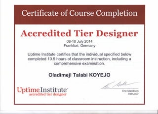 Certificate of Course Completion
Accredited Tier Designer
08-10 July 2014
Frankfurt, Germany
Uptime Institute certifies that the individual specified below
completed 10.5 hours of classroom instruction, including a
comprehensive examination.
Oladimeji Talabi KOYEJO
LUptime Institute"accredited tier designer
Eric Maddison
Instructor
 