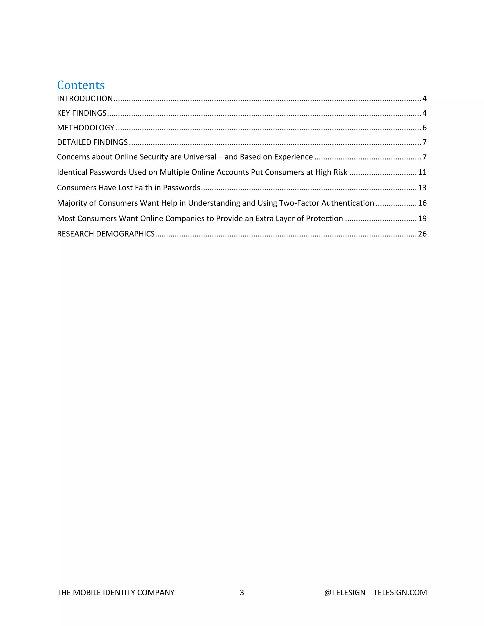THE MOBILE IDENTITY COMPANY 3 @TELESIGN TELESIGN.COM
Contents
INTRODUCTION.............................................................................................................................................4
KEY FINDINGS................................................................................................................................................4
METHODOLOGY ............................................................................................................................................6
DETAILED FINDINGS......................................................................................................................................7
Concerns about Online Security are Universal—and Based on Experience .................................................7
Identical Passwords Used on Multiple Online Accounts Put Consumers at High Risk ...............................11
Consumers Have Lost Faith in Passwords...................................................................................................13
Majority of Consumers Want Help in Understanding and Using Two-Factor Authentication...................16
Most Consumers Want Online Companies to Provide an Extra Layer of Protection .................................19
RESEARCH DEMOGRAPHICS........................................................................................................................26
 