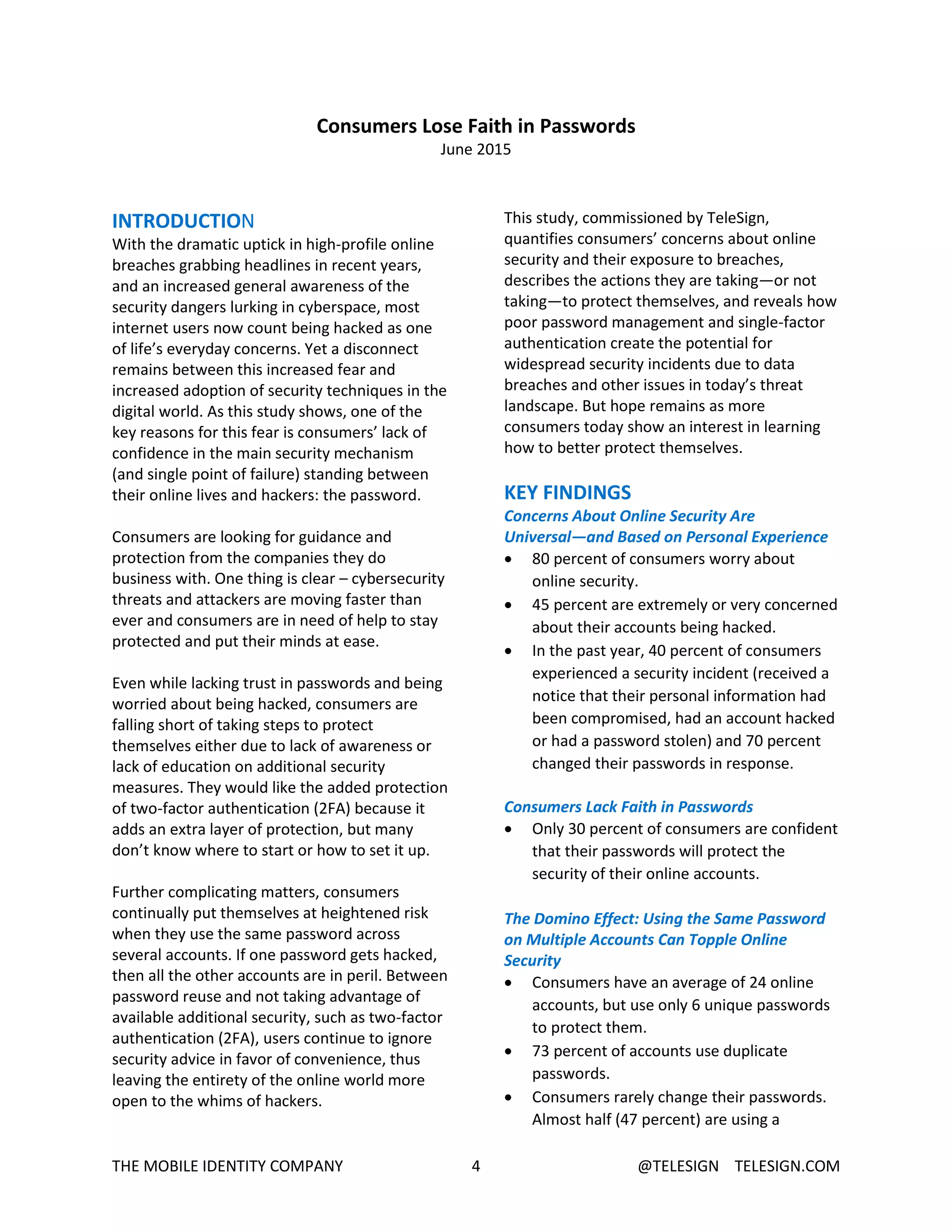 THE MOBILE IDENTITY COMPANY 4 @TELESIGN TELESIGN.COM
Consumers Lose Faith in Passwords
June 2015
INTRODUCTION
With the dramatic uptick in high-profile online
breaches grabbing headlines in recent years,
and an increased general awareness of the
security dangers lurking in cyberspace, most
internet users now count being hacked as one
of life’s everyday concerns. Yet a disconnect
remains between this increased fear and
increased adoption of security techniques in the
digital world. As this study shows, one of the
key reasons for this fear is consumers’ lack of
confidence in the main security mechanism
(and single point of failure) standing between
their online lives and hackers: the password.
Consumers are looking for guidance and
protection from the companies they do
business with. One thing is clear – cybersecurity
threats and attackers are moving faster than
ever and consumers are in need of help to stay
protected and put their minds at ease.
Even while lacking trust in passwords and being
worried about being hacked, consumers are
falling short of taking steps to protect
themselves either due to lack of awareness or
lack of education on additional security
measures. They would like the added protection
of two-factor authentication (2FA) because it
adds an extra layer of protection, but many
don’t know where to start or how to set it up.
Further complicating matters, consumers
continually put themselves at heightened risk
when they use the same password across
several accounts. If one password gets hacked,
then all the other accounts are in peril. Between
password reuse and not taking advantage of
available additional security, such as two-factor
authentication (2FA), users continue to ignore
security advice in favor of convenience, thus
leaving the entirety of the online world more
open to the whims of hackers.
This study, commissioned by TeleSign,
quantifies consumers’ concerns about online
security and their exposure to breaches,
describes the actions they are taking—or not
taking—to protect themselves, and reveals how
poor password management and single-factor
authentication create the potential for
widespread security incidents due to data
breaches and other issues in today’s threat
landscape. But hope remains as more
consumers today show an interest in learning
how to better protect themselves.
KEY FINDINGS
Concerns About Online Security Are
Universal—and Based on Personal Experience
 80 percent of consumers worry about
online security.
 45 percent are extremely or very concerned
about their accounts being hacked.
 In the past year, 40 percent of consumers
experienced a security incident (received a
notice that their personal information had
been compromised, had an account hacked
or had a password stolen) and 70 percent
changed their passwords in response.
Consumers Lack Faith in Passwords
 Only 30 percent of consumers are confident
that their passwords will protect the
security of their online accounts.
The Domino Effect: Using the Same Password
on Multiple Accounts Can Topple Online
Security
 Consumers have an average of 24 online
accounts, but use only 6 unique passwords
to protect them.
 73 percent of accounts use duplicate
passwords.
 Consumers rarely change their passwords.
Almost half (47 percent) are using a
 