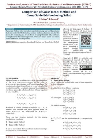 International Journal of Trend in Scientific Research and Development (IJTSRD)
Volume 3 Issue 6, October 2019
@ IJTSRD | Unique Paper ID – IJTSRD293
Comparison
Gauss Seidel Method
1M.Sc Mathematics,
1,2Department of Mathematics, Dr. SNS Rajalakshmi
ABSTRACT
Numerical Method is the important aspects in solving real world problems
that are related to Mathematics, science,
paper, We comparing the two methods by using the scilab 6.0.2 software
coding to solve the iteration problem. which are Gauss Jacobi and Gauss
Seidel methods of linear equations.
KEYWORDS: Linear equation, Gauss Jacobi Method, and Gauss Seidel
INTRODUCTION
A Linear System of variables ‫ݔ‬ଵ,‫ݔ‬ଶ,......‫ݔ‬௡ is linear equations
of the form ܽଵ‫ݔ‬ଵ+ܽଶ‫ݔ‬ଶ+........ܽ௡‫ݔ‬௡= ܾ௡
ܽଵ,ܽଶ…...ܽ௡ are any constant real/complex numbers. The
constant ܽଵ is called the coefficient of ‫ݔ‬ଵ and b is called the
constant term of the equation.A system of linear equations
( or linear system ) is a finite collection of linear equation
in same variables.
ܽଵଵ‫ݔ‬ଵ+ܽଵଶ‫ݔ‬ଶ+........ܽଵ௡‫ݔ‬௡= ܾଵ
ܽଶଵ‫ݔ‬ଵ+ܽଶଶ‫ݔ‬ଶ+........ܽଶ௡‫ݔ‬௡= ܾ
…………………………
ܽ௡ଵ‫ݔ‬ଵ+ܽ௡ଶ‫ݔ‬ଶ+........ܽ௡௡‫ݔ‬௡= ܾ
A solution of a linear system is n- tuple (
numbers that satisfied each linear equation when the
values ‫ݒ‬ଵ,‫ݒ‬ଶ,........‫ݒ‬௡ are substituted for
respectively .
There are two Iterative methods for the solving
simultaneous equations.
1. Gauss Jacobi Method
2. Gauss Seidel Method
It can be shown that the Gauss-Seidel method converges
twice as fast as Jacobi method.
International Journal of Trend in Scientific Research and Development (IJTSRD)
2019 Available Online: www.ijtsrd.com e
29316 | Volume – 3 | Issue – 6 | September
Comparison of Gauss Jacobi Method
Gauss Seidel Method using Scilab
S. Sathya¹, T. Ramesh2
M.Sc Mathematics, 2Assistant Professor,
SNS Rajalakshmi College of Arts and Science, Coimbatore,
Numerical Method is the important aspects in solving real world problems
science, medicine, business etc. In this
We comparing the two methods by using the scilab 6.0.2 software
on problem. which are Gauss Jacobi and Gauss
Gauss Jacobi Method, and Gauss Seidel Method
How to cite this paper
Ramesh "Comparison of Gauss Jacobi
Method and Gauss Seidel Method using
Scilab" Published in
International
Journal of Trend in
Scientific Research
and Development
(ijtsrd), ISSN: 2456
6470, Volume
Issue-6, October
2019, pp.1051
https://www.ijtsrd.com/papers/ijtsrd2
9316.pdf
Copyright © 2019 by author(s) and
International Journal of Trend in
Scientific Research and Development
Journal. This is an Open Access article
distributed under
the terms of the
Creative Commons
Attribution License (CC BY 4.0)
(http://creativecommons.org/licenses/
by/4.0)
is linear equations
௡.The value of
any constant real/complex numbers. The
and b is called the
constant term of the equation.A system of linear equations
( or linear system ) is a finite collection of linear equation
ܾଵ
ܾଶ
ܾ௡
tuple (‫ݒ‬ଵ, ‫ݒ‬ଶ,........‫ݒ‬௡) of
numbers that satisfied each linear equation when the
are substituted for ‫ݔ‬ଵ,‫ݔ‬ଶ,........‫ݔ‬௡
There are two Iterative methods for the solving
Seidel method converges
METHODS
1. Gauss Jacobi Method
Let us explain this method is the case of linear equations
in three unknowns.
Consider the system of linear equations,
ܽଵ‫ܾ+ݔ‬ଵ‫ܿ+ݕ‬ଵ
ܽଶ‫ܾ+ݔ‬ଶ‫ܿ+ݕ‬ଶ
ܽଷ‫ܾ+ݔ‬ଷ‫ܿ+ݕ‬ଷ
For converges |ܽଵ|> |ܾଵ| +
|ܾଶ|> |ܽଶ| +
|ܿଷ|> |ܽଷ| +
For iterative process
x=
ଵ
௔భ
(݀ଵ- ܾଵ‫ݕ‬
y=
ଵ
௕మ
(݀ଶ- ܽଶ
z=
ଵ
௖య
(݀ଷ- ܽଷ‫ݔ‬
If ‫ݔ‬ሺ଴ሻ
,‫ݕ‬ሺ଴ሻ
,‫ݖ‬ሺ଴ሻ
are the initial values of x,y,z respectively,
then
‫ݔ‬ሺଵሻ
=
ଵ
௔భ
(݀ଵ-
‫ݕ‬ሺଵሻ
=
ଵ
௕మ
(݀ଶ-
‫ݖ‬ሺଵሻ
=
ଵ
௖య
(݀ଷ-
International Journal of Trend in Scientific Research and Development (IJTSRD)
e-ISSN: 2456 – 6470
6 | September - October 2019 Page 1051
f Gauss Jacobi Method and
sing Scilab
Coimbatore, Tamil Nadu, India
How to cite this paper: S. Sathya | T.
Ramesh "Comparison of Gauss Jacobi
Method and Gauss Seidel Method using
Scilab" Published in
International
Journal of Trend in
Scientific Research
and Development
(ijtsrd), ISSN: 2456-
6470, Volume-3 |
6, October
2019, pp.1051-1053, URL:
https://www.ijtsrd.com/papers/ijtsrd2
Copyright © 2019 by author(s) and
International Journal of Trend in
Scientific Research and Development
Journal. This is an Open Access article
distributed under
the terms of the
Creative Commons
Attribution License (CC BY 4.0)
http://creativecommons.org/licenses/
Let us explain this method is the case of linear equations
Consider the system of linear equations,
ଵ‫=ݖ‬ ݀ଵ
ଶ‫=ݖ‬ ݀ଶ
ଷ‫=ݖ‬ ݀ଷ
|ܿଵ|
|ܿଶ|
|ܾଷ|
‫-ݕ‬ ܿଵ‫)ݖ‬
ଶ‫-ݔ‬ ܿଶ‫)ݖ‬
‫-ݔ‬ ܾଷ‫)ݖ‬
are the initial values of x,y,z respectively,
ܾଵ‫ݕ‬ሺ଴ሻ
- ܿଵ‫ݖ‬ሺ଴ሻ
)
ܽଶ‫ݔ‬ሺ଴ሻ
- ܿଶ‫ݖ‬ሺ଴ሻ
)
ܽଷ‫ݔ‬ሺ଴ሻ
- ܾଷ‫ݖ‬ሺ଴ሻ
)
IJTSRD29316
 